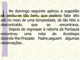No domingo seguinte aplicou a sugestão se sentiu-se tão bem, que poderia falar alto até no meio de uma tempestade, de tão feliz e descontraído que se encontrava. Depois de regressar à reitoria da Paróquia encontrou uma nota do Arcebispo dizendo-lhe:Prezado Padre,seguem algumas observações:   
