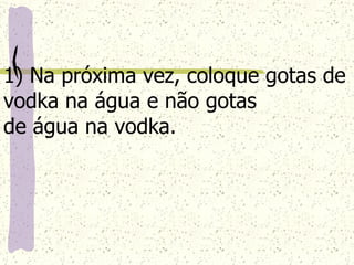 1) Na próxima vez, coloque gotas de vodka na água e não gotas  de água na vodka. 