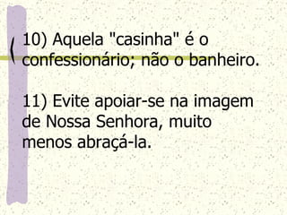 10) Aquela "casinha" é o confessionário; não o banheiro. 11) Evite apoiar-se na imagem de Nossa Senhora, muito menos abraçá-la.   