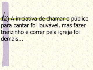 12) A iniciativa de chamar o público para cantar foi louvável, mas fazer trenzinho e correr pela igreja foi demais...   