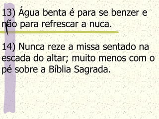 13) Água benta é para se benzer e não para refrescar a nuca. 14) Nunca reze a missa sentado na escada do altar; muito menos com o pé sobre a Bíblia Sagrada.   