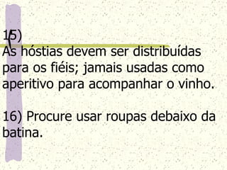 15)  As hóstias devem ser distribuídas para os fiéis; jamais usadas como aperitivo para acompanhar o vinho. 16) Procure usar roupas debaixo da batina. 