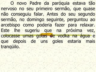 O novo Padre da paróquia estava tão nervoso no seu primeiro sermão, que quase não conseguiu falar. Antes do seu segundo sermão, no domingo seguinte, perguntou ao arcebispo como poderia fazer para relaxar. Este lhe sugeriu que na próxima vez, colocasse umas gotas de vodka  na água e que depois de uns goles estaria mais tranqüilo.   