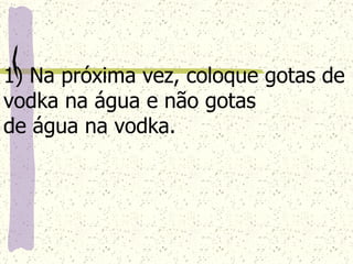 1) Na próxima vez, coloque gotas de vodka na água e não gotas  de água na vodka. 