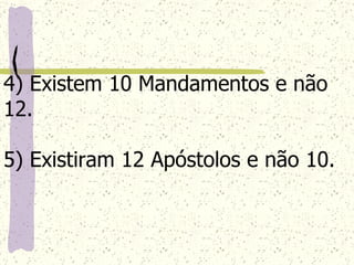 4) Existem 10 Mandamentos e não 12. 5) Existiram 12 Apóstolos e não 10. 