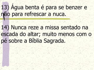 13) Água benta é para se benzer e não para refrescar a nuca. 14) Nunca reze a missa sentado na escada do altar; muito menos com o pé sobre a Bíblia Sagrada.   