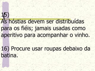 15)  As hóstias devem ser distribuídas para os fiéis; jamais usadas como aperitivo para acompanhar o vinho. 16) Procure usar roupas debaixo da batina. 