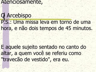 Atenciosamente, O Arcebispo P.S.: Uma missa leva em torno de uma hora, e não dois tempos de 45 minutos.  E aquele sujeito sentado no canto do altar, a quem você se referiu como "travecão de vestido", era eu. 