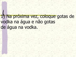 1) Na próxima vez, coloque gotas de vodka na água e não gotas  de água na vodka. 