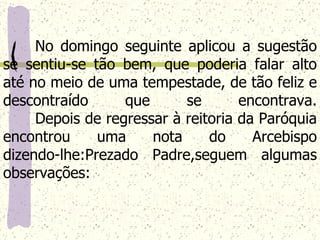 No domingo seguinte aplicou a sugestão se sentiu-se tão bem, que poderia falar alto até no meio de uma tempestade, de tão feliz e descontraído que se encontrava. Depois de regressar à reitoria da Paróquia encontrou uma nota do Arcebispo dizendo-lhe:Prezado Padre,seguem algumas observações:   