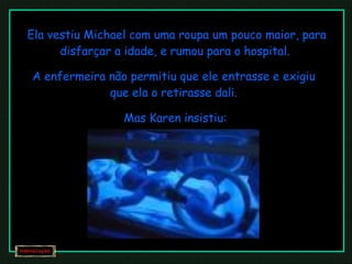 Ela vestiu Michael com uma roupa um pouco maior, para disfarçar a idade, e rumou para o hospital.  A enfermeira não permitiu que ele entrasse e exigiu que ela o retirasse dali. Mas Karen insistiu:  