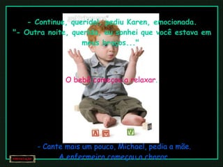 - Continue, querido!, pediu Karen, emocionada. "- Outra noite, querida, eu sonhei que você estava em meus braços..."  O bebê começou a relaxar . - Cante mais um pouco, Michael, pedia a mãe. A enfermeira começou a chorar. 