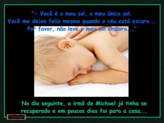 "- Você é o meu sol, o meu único sol. Você me deixa feliz mesmo quando o céu está escuro... Por favor, não leve o meu sol embora..." No dia seguinte, a irmã de Michael já tinha se recuperado e em poucos dias foi para a casa... 