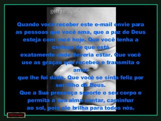 Quando você receber este e-mail envie para as pessoas que você ama, que a paz de Deus esteja com você hoje. Que você tenha a certeza de que está exatamente onde deveria estar. Que você use as graças que recebeu e transmita o amor que lhe foi dado. Que você se sinta feliz por ser filho de Deus. Que a Sua presença suporte o seu corpo e permita à sua alma cantar, caminhar ao sol, pois ele brilha para todos nós. Amém 