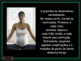 A gravidez se desenvolveu normalmente. No tempo certo, vieram as contrações. Primeiro, a cada cinco minutos; depois a cada três; então, a cada minuto uma contração. Entretanto, surgiram algumas complicações e o trabalho de parto de Karen demorou horas. 