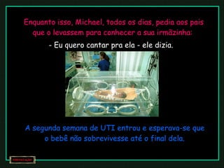 Enquanto isso, Michael, todos os dias, pedia aos pais que o levassem para conhecer a sua irmãzinha:  - Eu quero cantar pra ela - ele dizia. A segunda semana de UTI entrou e esperava-se que o bebê não sobrevivesse até o final dela. 