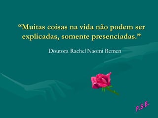 “ Muitas coisas na vida não podem ser explicadas, somente presenciadas.”                                        Doutora Rachel Naomi Remen P.S.B. 