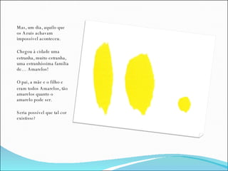Mas, um dia, aquilo que os Azuis achavam impossível aconteceu. Chegou à cidade uma estranha, muito estranha, uma estranhíssima família de… Amarelos! O pai, a mãe e o filho e  eram todos Amarelos, tão amarelos quanto o amarelo pode ser. Seria possível que tal cor existisse? 