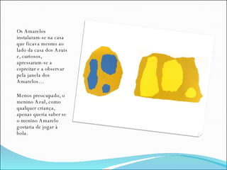 Os Amarelos instalaram-se na casa que ficava mesmo ao lado da casa dos Azuis e, curiosos, apressaram-se a espreitar e a observar pela janela dos Amarelos… Menos preocupado, o menino Azul, como qualquer criança, apenas queria saber se o menino Amarelo gostaria de jogar à bola. 
