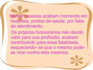 Muitas pessoas acabam morrendo em hospitais, postos de saúde, por falta de atendimento. Os próprios funcionários não dando valor para sua profissão, acabam contribuindo para essa fatalidade, esquecendo- se que o mesmo pode-se virar contra eles mesmos. 