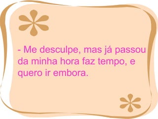 - Me desculpe, mas já passou da minha hora faz tempo, e quero ir embora. 