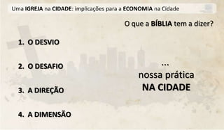 Uma IGREJA na CIDADE: implicações para a ECONOMIA na Cidade

                                       O que a BÍBLIA tem a dizer?

  1. O DESVIO


  2. O DESAFIO                                   ...
                                            nossa prática
  3. A DIREÇÃO                               NA CIDADE

  4. A DIMENSÃO
 