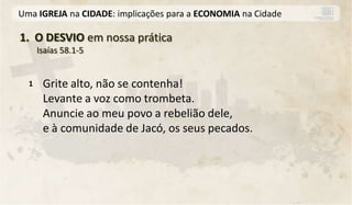 Uma IGREJA na CIDADE: implicações para a ECONOMIA na Cidade

1. O DESVIO em nossa prática
      Isaías 58.1-5


  1    Grite alto, não se contenha!
       Levante a voz como trombeta.
       Anuncie ao meu povo a rebelião dele,
       e à comunidade de Jacó, os seus pecados.
 
