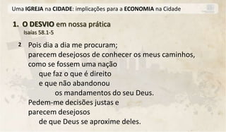 Uma IGREJA na CIDADE: implicações para a ECONOMIA na Cidade

1. O DESVIO em nossa prática
      Isaías 58.1-5

  2    Pois dia a dia me procuram;
       parecem desejosos de conhecer os meus caminhos,
       como se fossem uma nação
          que faz o que é direito
          e que não abandonou
                os mandamentos do seu Deus.
       Pedem-me decisões justas e
       parecem desejosos
          de que Deus se aproxime deles.
 