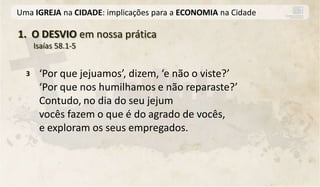 Uma IGREJA na CIDADE: implicações para a ECONOMIA na Cidade

1. O DESVIO em nossa prática
      Isaías 58.1-5


  3    ‘Por que jejuamos’, dizem, ‘e não o viste?’
       ‘Por que nos humilhamos e não reparaste?’
       Contudo, no dia do seu jejum
       vocês fazem o que é do agrado de vocês,
       e exploram os seus empregados.
 