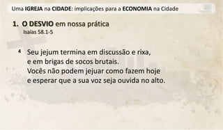 Uma IGREJA na CIDADE: implicações para a ECONOMIA na Cidade

1. O DESVIO em nossa prática
      Isaías 58.1-5


  4    Seu jejum termina em discussão e rixa,
       e em brigas de socos brutais.
       Vocês não podem jejuar como fazem hoje
       e esperar que a sua voz seja ouvida no alto.
 
