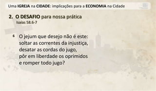 Uma IGREJA na CIDADE: implicações para a ECONOMIA na Cidade

2. O DESAFIO para nossa prática
      Isaías 58.6-7


  6    O jejum que desejo não é este:
       soltar as correntes da injustiça,
       desatar as cordas do jugo,
       pôr em liberdade os oprimidos
       e romper todo jugo?
 