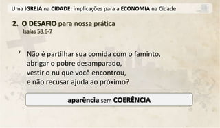Uma IGREJA na CIDADE: implicações para a ECONOMIA na Cidade

2. O DESAFIO para nossa prática
      Isaías 58.6-7


  7    Não é partilhar sua comida com o faminto,
       abrigar o pobre desamparado,
       vestir o nu que você encontrou,
       e não recusar ajuda ao próximo?

                      aparência sem COERÊNCIA
 