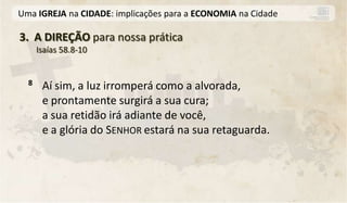 Uma IGREJA na CIDADE: implicações para a ECONOMIA na Cidade

3. A DIREÇÃO para nossa prática
      Isaías 58.8-10


  8    Aí sim, a luz irromperá como a alvorada,
       e prontamente surgirá a sua cura;
       a sua retidão irá adiante de você,
       e a glória do SENHOR estará na sua retaguarda.
 
