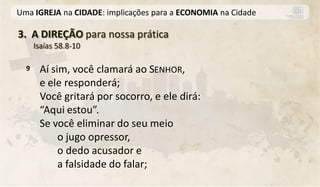 Uma IGREJA na CIDADE: implicações para a ECONOMIA na Cidade

3. A DIREÇÃO para nossa prática
      Isaías 58.8-10

  9    Aí sim, você clamará ao SENHOR,
       e ele responderá;
       Você gritará por socorro, e ele dirá:
       “Aqui estou”.
       Se você eliminar do seu meio
            o jugo opressor,
            o dedo acusador e
            a falsidade do falar;
 
