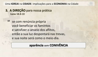 Uma IGREJA na CIDADE: implicações para a ECONOMIA na Cidade

3. A DIREÇÃO para nossa prática
      Isaías 58.8-10

 10    se com renúncia própria
       você beneficiar os famintos
       e satisfizer o anseio dos aflitos,
       então a sua luz despontará nas trevas,
       e sua noite será como o meio-dia.

                       aparência sem CONIVÊNCIA
 