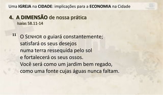 Uma IGREJA na CIDADE: implicações para a ECONOMIA na Cidade

4. A DIMENSÃO de nossa prática
      Isaías 58.11-14

 11
       O SENHOR o guiará constantemente;
       satisfará os seus desejos
       numa terra ressequida pelo sol
       e fortalecerá os seus ossos.
       Você será como um jardim bem regado,
       como uma fonte cujas águas nunca faltam.
 