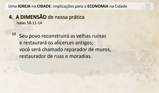 Uma IGREJA na CIDADE: implicações para a ECONOMIA na Cidade

4. A DIMENSÃO de nossa prática
      Isaías 58.11-14

 12
       Seu povo reconstruirá as velhas ruínas
       e restaurará os alicerces antigos;
       você será chamado reparador de muros,
       restaurador de ruas e moradias.
 