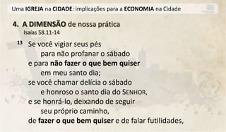 Uma IGREJA na CIDADE: implicações para a ECONOMIA na Cidade

4. A DIMENSÃO de nossa prática
      Isaías 58.11-14
 13    Se você vigiar seus pés
           para não profanar o sábado
       e para não fazer o que bem quiser
           em meu santo dia;
       se você chamar delícia o sábado
           e honroso o santo dia do SENHOR,
       e se honrá-lo, deixando de seguir
           seu próprio caminho,
       de fazer o que bem quiser e de falar futilidades,
 