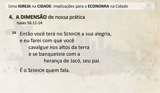 Uma IGREJA na CIDADE: implicações para a ECONOMIA na Cidade

4. A DIMENSÃO de nossa prática
      Isaías 58.11-14

 14    Então você terá no SENHOR a sua alegria,
       e eu farei com que você
           cavalgue nos altos da terra
           e se banqueteie com a
                   herança de Jacó, seu pai.
       É o SENHOR quem fala.
 