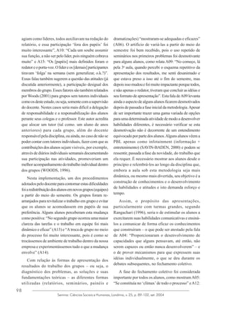 agiam como líderes, todos auxiliavam na redação do
relatório, e essa participação ‘fora dos papéis’ foi
muito interessante”, A10: “Cada um soube assumir
sua função, a não ser pelo líder, pois ninguém cobrava
muito” e A15: “Os [papéis] mais definidos foram o
redator e o porta-voz. O líder e os [demais] participantes
tiravam ‘folga’ na semana (sem generalizar, o.k.?)”.
Essas falas também sugerem a questão das atitudes (já
discutida anteriormente), a participação desigual dos
membros do grupo. Esses fatores são também relatados
por Woods (2001) para grupos sem tutores individuais
como os deste estudo, ou seja, somente com a supervisão
do docente. Nestes casos seria mais difícil a delegação
de responsabilidade e a responsabilização dos alunos
perante seus colegas e o professor. Este autor acredita
que alocar um tutor (tal como. um aluno de anos
anteriores) para cada grupo, além do docente
responsável pela disciplina, ou ainda, no caso de não se
poder contar com tutores individuais, fazer com que as
contribuições dos alunos sejam visíveis, por exemplo,
através de diários individuais semanais documentando
sua participação nas atividades, promoveriam um
melhor acompanhamento do trabalho individual dentro
dos grupos (WOODS, 1996).
Nesta implementação, um dos procedimentos
adotados pelo docente para contornar estas dificuldades
foi a redistribuição dos alunos em novos grupos (equipes)
a partir do meio do semestre. Os grupos foram rearranjados para revitalizar o trabalho em grupo e evitar
que os alunos se acomodassem em papéis de sua
preferência. Alguns alunos perceberam esta mudança
como positiva: “No segundo grupo ocorreu uma maior
clareza das tarefas e o trabalho em equipe foi mais
dinâmico e eficaz” (A13) e “A troca de grupo no meio
do processo foi muito interessante, pois é como se
trocássemos de ambiente de trabalho dentro da nossa
empresa e experimentássemos tudo o que a mudança
envolve” (A14).
Com relação às formas de apresentação dos
resultados do trabalho dos grupos – ou seja, o
diagnóstico dos problemas, as soluções e suas
fundamentações teóricas – as diferentes formas
utilizadas (relatórios, seminários, painéis e
98

dramatizações) “mostraram-se adequadas e eficazes”
(A06). O artifício de variá-las a partir do meio do
semestre foi bem recebido, pois o uso repetido de
seminários nos primeiros problemas foi desmotivante
para alguns alunos, como relata A09: “No começo, lá
pela 3a aula, quando percebi o esquema repetitivo da
apresentação dos resultados, me senti desanimado e
que estava preso a isso até o fim do semestre, mas
depois isso mudou e foi muito impactante porque todos,
e não apenas o redator, tiveram que concluir as idéias e
seu formato de apresentação”. Esta fala de A09 levanta
ainda o aspecto de alguns alunos ficarem desmotivados
depois de passada a fase inicial da metodologia. Apesar
de ser importante trazer uma gama variada de opções
para uma determinada atividade de modo a desenvolver
habilidades diferentes, é necessário verificar se esta
desmotivação não é decorrente de um entendimento
equivocado por parte dos alunos. Alguns alunos vêem a
PBL apenas como infotainment (informação +
entretenimento) (SAVIN-BADEN, 2000) e podem se
ressentir, passada a fase da novidade, do trabalho que
ela requer. É necessário mostrar aos alunos desde o
princípio e relembrá-los ao longo da disciplina que,
embora a aula sob esta metodologia seja mais
dinâmica, ou mesmo mais divertida, seu objetivo é a
construção de conhecimentos e o desenvolvimento
de habilidades e atitudes e isto demanda esforço e
tempo.
Assim, o propósito das apresentações,
particularmente com turmas grandes, segundo
Rangachari (1996), seria o de estimular os alunos a
exercitarem suas habilidades comunicativas e ensinálos a comunicar de forma eficaz os conhecimentos
que construíram – o que pode ser atestado pela fala
de A04: “Proporcionaram o desenvolvimento de
capacidades que alguns pensavam, até então, não
serem capazes ou então nunca desenvolverem” – e
o de prover mecanismos para que expressem suas
idéias individualmente, o que se deu durante os
debates subsequentes, no fechamento coletivo.
A fase do fechamento coletivo foi considerada
importante por todos os alunos, como mostram A05:
“Se constituía no ‘clímax’ de todo o processo” e A12:

Semina: Ciências Sociais e Humanas, Londrina, v. 25, p. 89-102, set. 2004

 