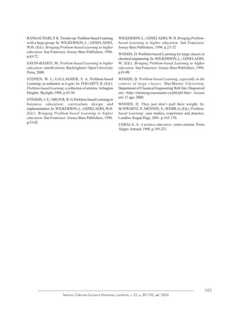 RANGACHARI, P. K. Twenty-up: Problem-based Learning
with a large group. In: WILKERSON, L.; GIJSELAERS,
W.H. (Ed.). Bringing Problem-based Learning to higher
education. San Francisco: Jossey-Bass Publishers, 1996.
p.63-72.
SAVIN-BADEN, M. Problem-based Learning in higher
education: untold stories. Buckingham: Open University
Press, 2000.
STEPIEN, W. J.; GALLAGHER, S. A. Problem-based
Learning: as authentic as it gets. In: FOGARTY, R. (Ed.).
Problem-based Learning: a collection of articles. Arlington
Heights: Skylight, 1998. p.43-50.
STINSON, J. E.; MILTER, R. G. Problem-based Learning in
business education: curriculum design and
implementation. In: WILKERSON, L.; GIJSELAERS, W.H.
(Ed.). Bringing Problem-based Learning to higher
education. San Francisco: Jossey-Bass Publishers, 1996.
p.33-42.

WILKERSON, L.; GIJSELAERS, W. H. Bringing Problembased Learning to higher education. San Francisco:
Jossey-Bass Publishers, 1996. p.23-32
WOODS, D. Problem-based Learning for large classes in
chemical engineering. In: WILKERSON, L.; GIJSELAERS,
W. (Ed.). Bringing Problem-based Learning to higher
education. San Francisco: Jossey-Bass Publishers, 1996.
p.91-99.
WOODS, D. Problem-based Learning, especially in the
context of large classes. MacMaster University,
Department of Chemical Engineering Web Site. Disponível
em: <http://chemeng.macmaster.ca/pbl/pbl.htm>. Acesso
em: 31 ago. 2000.
WOODS, D. They just don’t pull their weight. In:
SCHWARTZ, P.; MENNIN, S.; WEBB, G. (Ed.). Problembased Learning: case studies, experience and practice.
Londres: Kogan Page, 2001. p.163-170.
ZABALA, A. A prática educativa: como ensinar. Porto
Alegre: Artmed, 1998. p.195-221.

Semina: Ciências Sociais e Humanas, Londrina, v. 25, p. 89-102, set. 2004

101

 