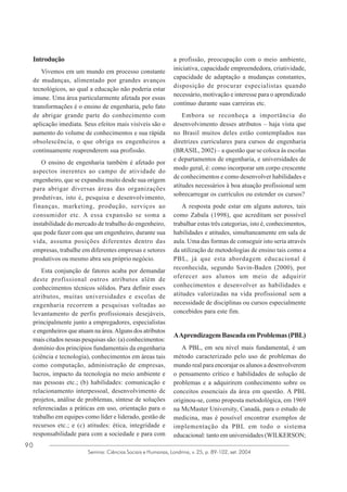 Introdução
Vivemos em um mundo em processo constante
de mudanças, alimentado por grandes avanços
tecnológicos, ao qual a educação não poderia estar
imune. Uma área particularmente afetada por essas
transformações é o ensino de engenharia, pelo fato
de abrigar grande parte do conhecimento com
aplicação imediata. Seus efeitos mais visíveis são o
aumento do volume de conhecimentos e sua rápida
obsolescência, o que obriga os engenheiros a
continuamente reaprenderem sua profissão.
O ensino de engenharia também é afetado por
aspectos inerentes ao campo de atividade do
engenheiro, que se expandiu muito desde sua origem
para abrigar diversas áreas das organizações
produtivas, isto é, pesquisa e desenvolvimento,
finanças, marketing, produção, serviços ao
consumidor etc. A essa expansão se soma a
instabilidade do mercado de trabalho do engenheiro,
que pode fazer com que um engenheiro, durante sua
vida, assuma posições diferentes dentro das
empresas, trabalhe em diferentes empresas e setores
produtivos ou mesmo abra seu próprio negócio.
Esta conjunção de fatores acaba por demandar
deste profissional outros atributos além de
conhecimentos técnicos sólidos. Para definir esses
atributos, muitas universidades e escolas de
engenharia recorrem a pesquisas voltadas ao
levantamento de perfis profissionais desejáveis,
principalmente junto a empregadores, especialistas
e engenheiros que atuam na área. Alguns dos atributos
mais citados nessas pesquisas são: (a) conhecimentos:
domínio dos princípios fundamentais da engenharia
(ciência e tecnologia), conhecimentos em áreas tais
como computação, administração de empresas,
lucros, impacto da tecnologia no meio ambiente e
nas pessoas etc.; (b) habilidades: comunicação e
relacionamento interpessoal, desenvolvimento de
projetos, análise de problemas, síntese de soluções
referenciadas a práticas em uso, orientação para o
trabalho em equipes como líder e liderado, gestão de
recursos etc.; e (c) atitudes: ética, integridade e
responsabilidade para com a sociedade e para com
90

a profissão, preocupação com o meio ambiente,
iniciativa, capacidade empreendedora, criatividade,
capacidade de adaptação a mudanças constantes,
disposição de procurar especialistas quando
necessário, motivação e interesse para o aprendizado
contínuo durante suas carreiras etc.
Embora se reconheça a importância do
desenvolvimento desses atributos – haja vista que
no Brasil muitos deles estão contemplados nas
diretrizes curriculares para cursos de engenharia
(BRASIL, 2002) – a questão que se coloca às escolas
e departamentos de engenharia, e universidades de
modo geral, é: como incorporar um corpo crescente
de conhecimentos e como desenvolver habilidades e
atitudes necessários à boa atuação profissional sem
sobrecarregar os currículos ou estender os cursos?
A resposta pode estar em alguns autores, tais
como Zabala (1998), que acreditam ser possível
trabalhar estas três categorias, isto é, conhecimentos,
habilidades e atitudes, simultaneamente em sala de
aula. Uma das formas de conseguir isto seria através
da utilização de metodologias de ensino tais como a
PBL, já que esta abordagem educacional é
reconhecida, segundo Savin-Baden (2000), por
oferecer aos alunos um meio de adquirir
conhecimentos e desenvolver as habilidades e
atitudes valorizadas na vida profissional sem a
necessidade de disciplinas ou cursos especialmente
concebidos para este fim.

A Aprendizagem Baseada em Problemas (PBL)
A PBL, em seu nível mais fundamental, é um
método caracterizado pelo uso de problemas do
mundo real para encorajar os alunos a desenvolverem
o pensamento crítico e habilidades de solução de
problemas e a adquirirem conhecimento sobre os
conceitos essenciais da área em questão. A PBL
originou-se, como proposta metodológica, em 1969
na McMaster University, Canadá, para o estudo de
medicina, mas é possível encontrar exemplos de
implementação da PBL em todo o sistema
educacional: tanto em universidades (WILKERSON;

Semina: Ciências Sociais e Humanas, Londrina, v. 25, p. 89-102, set. 2004

 
