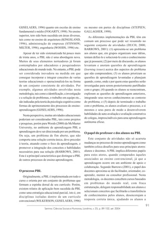 GIJSELAERS, 1996) quanto em escolas de ensino
fundamental e médio (FOGARTY, 1998). No ensino
superior, tem sido bem sucedida em áreas diversas,
tais como no ensino de arquitetura (KINGSLAND,
1996), administração de empresas (STINSON;
MILTER, 1996), engenharia (WOODS, 1996) etc.
Apesar de ter sido sistematizada há pouco mais
de trinta anos, a PBL não é uma abordagem nova.
Muitos de seus elementos norteadores já foram
contemplados por educadores e pesquisadores
educacionais do mundo todo. No entanto, a PBL pode
ser considerada inovadora na medida em que
consegue incorporar e integrar conceitos de varias
teorias educacionais e operacionalizá-los na forma
de um conjunto consistente de atividades. Por
exemplo, algumas atividades envolvidas nesta
metodologia, tais como a identificação, a investigação
e a solução de problemas, o trabalho em equipe etc.,
são indicadas pela teoria da psicologia cognitiva como
formas de aprimoramento dos processos de ensinoaprendizagem (GIJSELAERS, 1996).
Nesta perspectiva, muitas atividades educacionais
poderiam ser consideradas PBL, tais como projetos
e pesquisas, porém para Woods (2000) da McMaster
University, no ambiente de aprendizagem PBL a
aprendizagem deve ser direcionada por um problema.
Ou seja, um problema de fim aberto, que não
comporta uma solução correta única, deve preceder
à teoria, atuando como o foco da aprendizagem, e
promover a integração dos conceitos e habilidades
necessários para sua solução (BARROWS, 2001).
Esta é a principal característica que distingue a PBL
de outros processos de ensino-aprendizagem.

O processo PBL
Originalmente, a PBL é implementada em todo o
curso e orienta por um conjunto de problemas que
formam a espinha dorsal de seu currículo. Porém,
existem relatos de aplicação bem sucedida da PBL
como uma estratégia educacional parcial, isto é, em
disciplinas isoladas dentro de um currículo
convencional (WILKERSON; GIJSELAERS, 1996)

ou mesmo em partes de disciplinas (STEPIEN;
GALLAGHER, 1998).
As diferentes implementações da PBL têm em
comum um processo que pode ser resumido no
seguinte conjunto de atividades (DUCH, 2000;
BARROWS, 2001): (1) apresenta-se um problema
aos alunos que, em grupos organizam suas idéias,
tentam defini-lo e solucioná-lo com o conhecimento
que já possuem; (2) por meio de discussão, os alunos
levantam e anotam questões de aprendizagem
(learning issues) acerca dos aspectos do problema
que não compreendem; (3) os alunos priorizam as
questões de aprendizagem levantadas e planejam
quando, como, onde e por quem estas questões serão
investigadas para serem posteriormente partilhadas
com o grupo; (4) quando os alunos se reencontram,
exploram as questões de aprendizagem anteriores,
integrando seus novos conhecimentos ao contexto
do problema; e (5) depois de terminado o trabalho
com o problema, os alunos avaliam o processo, a si
mesmos e seus pares de modo a desenvolverem
habilidades de auto-avaliação e avaliação construtiva
de colegas, imprescindíveis para uma aprendizagem
autônoma eficaz.

O papel do professor e dos alunos na PBL
Este conjunto de atividades não só acarreta
mudanças no processo de ensino-aprendizagem como
também coloca desafios para seus principais atores:
alunos e docentes. A PBL implica diferentes papéis
para estes atores, quando comparados àqueles
associados ao ensino convencional, já que a
aprendizagem ocorre em um ambiente de apoio e
colaboração. Segundo Barrows (2001), o papel dos
docentes aproxima-se do facilitador, orientador, coaprendiz, mentor ou consultor profissional. Nesta
metodologia, os docentes concebem cursos baseados
em problemas do mundo real, com fraca
estruturação, delegam responsabilidade aos alunos e
selecionam conceitos que facilitarão a transferência
de conhecimentos pelos alunos, desencorajam a
resposta correta única, ajudando os alunos a

Semina: Ciências Sociais e Humanas, Londrina, v. 25, p. 89-102, set. 2004

91

 