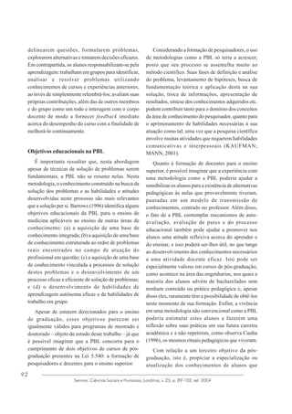 delinearem questões, formularem problemas,
explorarem alternativas e tomarem decisões eficazes.
Em contrapartida, os alunos responsabilizam-se pela
aprendizagem: trabalham em grupos para identificar,
analisar e resolver problemas utilizando
conhecimentos de cursos e experiências anteriores,
ao invés de simplesmente relembrá-los; avaliam suas
próprias contribuições, além das de outros membros
e do grupo como um todo e interagem com o corpo
docente de modo a fornecer feedback imediato
acerca do desempenho do curso com a finalidade de
melhorá-lo continuamente.

Objetivos educacionais na PBL
É importante ressaltar que, nesta abordagem
apesar de técnicas de solução de problemas serem
fundamentais, a PBL não se resume nelas. Nesta
metodologia, o conhecimento construído na busca da
solução dos problemas e as habilidades e atitudes
desenvolvidas neste processo são mais relevantes
que a solução per si. Barrows (1996) identifica alguns
objetivos educacionais da PBL para o ensino de
medicina aplicáveis ao ensino de outras áreas de
conhecimento: (a) a aquisição de uma base de
conhecimento integrada; (b) a aquisição de uma base
de conhecimento estruturada ao redor de problemas
reais encontrados no campo de atuação do
profissional em questão; (c) a aquisição de uma base
de conhecimento vinculada a processos de solução
destes problemas e o desenvolvimento de um
processo eficaz e eficiente de solução de problemas;
e (d) o desenvolvimento de habilidades de
aprendizagem autônoma eficaz e de habilidades de
trabalho em grupo.
Apesar de estarem direcionados para o ensino
de graduação, esses objetivos parecem ser
igualmente válidos para programas de mestrado e
doutorado – objeto de estudo deste trabalho – já que
é possível imaginar que a PBL concorra para o
cumprimento de dois objetivos de cursos de pósgraduação presentes na Lei 5.540: a formação de
pesquisadores e docentes para o ensino superior.
92

Considerando a formação de pesquisadores, o uso
de metodologias como a PBL só teria a acrescer,
posto que seu processo se assemelha muito ao
método científico. Suas fases de definição e análise
do problema, levantamento de hipóteses, busca de
fundamentação teórica e aplicação desta na sua
solução, troca de informações, apresentação de
resultados, síntese dos conhecimentos adquiridos etc.
podem contribuir tanto para o domínio dos conceitos
da área de conhecimento do pesquisador, quanto para
o aprimoramento de habilidades necessárias à sua
atuação como tal, uma vez que a pesquisa científica
envolve muitas atividades que requerem habilidades
comunicativas e interpessoais (KAUFMAN;
MANN, 2001).
Quanto à formação de docentes para o ensino
superior, é possível imaginar que a experiência com
uma metodologia como a PBL poderia ajudar a
sensibilizar os alunos para a existência de alternativas
pedagógicas às aulas que provavelmente tiveram,
pautadas em um modelo de transmissão de
conhecimentos, centrado no professor. Além disso,
o fato de a PBL contemplar mecanismos de autoavaliação, avaliação de pares e do processo
educacional também pode ajudar a promover nos
alunos uma atitude reflexiva acerca do aprender e
do ensinar, e isso poderá ser-lhes útil, no que tange
ao desenvolvimento dos conhecimentos necessários
a uma atividade docente eficaz. Isto pode ser
especialmente valioso em cursos de pós-graduação,
como acontece na área das engenharias, nos quais a
maioria dos alunos advém de bacharelados sem
nenhum conteúdo ou prática pedagógica e, apesar
disso eles, raramente têm a possibilidade de obtê-los
neste momento de sua formação. Enfim, a vivência
em uma metodologia não convencional como a PBL
poderia estimular estes alunos a fazerem uma
reflexão sobre suas práticas em sua futura carreira
acadêmica e a não repetirem, como observa Cunha
(1996), os mesmos rituais pedagógicos que viveram.
Com relação a um terceiro objetivo da pósgraduação, isto é, propiciar a especialização ou
atualização dos conhecimentos de alunos que

Semina: Ciências Sociais e Humanas, Londrina, v. 25, p. 89-102, set. 2004

 