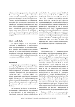 utilizarão esta formação para outros fins, a aplicação
dessa metodologia e seus ganhos eqüivaleriam
àqueles colocados anteriormente para profissionais
que atuarão em empresas ou em outras organizações.
Em suma, uma das características que tornam a PBL
interessante para instituições de ensino superior, na
graduação ou pós-graduação, é a possibilidade de se
atingir objetivos educacionais mais amplos, ou seja,
não só a construção de conhecimentos por parte dos
alunos, mas o desenvolvimento de habilidades e
atitudes que lhes serão úteis em sua vida profissional
futura, independentemente do caminho profissional
escolhido.

Objetivos do Trabalho
Este trabalho faz parte de um estudo sobre a
viabilidade de implementação da metodologia de
ensino PBL em disciplinas de um curso de engenharia.
Neste momento, a investigação enfoca como os
alunos de um curso de pós-graduação avaliam esta
abordagem de ensino, suas vantagens e desvantagens
e o alcance de seus objetivos educacionais, ou seja,
conhecimentos, habilidades e atitudes.

Metodologia
Esta pesquisa pode ser considerada uma pesquisaintervenção, já que é de natureza qualitativa na medida
em que busca investigar algo em seu contexto natural,
tentando compreender, ou interpretar, os fenômenos
em termos dos significados que as pessoas lhes
conferem (DENZIN; LINCOLN, 1994). Este
trabalho também adota uma perspectiva colaborativa
(COLE; KNOWLES, 1993), ou seja, contemplou um
trabalho conjunto dos pesquisadores e do professor
durante as fases de planejamento e implementação
da metodologia e, de certa forma, na coleta e análise
dos dados.
Para responder à questão de pesquisa, a
metodologia PBL foi desenvolvida com uma turma
de pós-graduandos de um departamento de
engenharia de produção de uma universidade pública

de São Carlos, SP, no primeiro semestre de 2002. A
turma era composta de 23 alunos (17 homens e 6
mulheres) de mestrado ou doutorado, com idades de
24 a 55 anos. As fontes de coleta de dados utilizadas
foram entrevistas, observação participante e
questionários. Os dados apresentados neste trabalho
derivam principalmente das observações em sala de
aula e de um questionário de final de semestre
(respondidos por 21 alunos). Neste questionário foi
pedido aos alunos que, individualmente, avaliassem
a metodologia, sua eficácia quanto ao atendimento
aos objetivos da disciplina (conhecimentos, habilidades
e atitudes), suas vantagens e desvantagens e dessem
sugestões de melhoria. Além disso, pediu-se-lhes que
opinassem sobre a dinâmica da aula nesta
abordagem, tais como as formas de apresentação,
procedimento de avaliação e trabalho em grupo.

A intervenção
A implementação da PBL – pautada no conjunto
de atividades e nos princípios norteadores da PBL –
deu-se em uma disciplina sobre Teoria Geral da
Administração (TGA) que compreendia um encontro
semanal de 200 minutos durante 15 semanas. Nela
foram apresentados 12 problemas (um por semana)
enfocando diferentes tópicos da TGA. Na ementa
apresentada aos alunos constavam, além dos
objetivos gerais da disciplina (desenvolvimento da
visão do todo e de competências relacionadas ao
Pensamento Administrativo), objetivos quanto aos
conhecimentos (os Movimentos do Pensamento
Administrativo, o modelo de diagnóstico etc.), às
habilidades (habilidades de comunicação oral e
escrita, habilidades de solução de problemas,
habilidades interpessoais etc.) e às atitudes (respeito
aos outros e às opiniões de outros, ética, respeito a
regras estabelecidas pelo grupo, cooperação etc.).
Junto à ementa foi anexado um texto explicativo sobre
a metodologia, seus princípios e procedimentos, os
quais também foram discutidos no primeiro encontro.
Os alunos dividiram-se espontaneamente em
grupos de 4 ou 5, nos quais assumiram, alternando-

Semina: Ciências Sociais e Humanas, Londrina, v. 25, p. 89-102, set. 2004

93

 