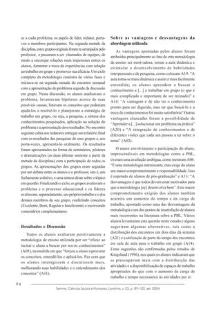 se a cada problema, os papéis de líder, redator, portavoz e membros participantes. Na segunda metade da
disciplina, estes grupos originais foram re-arranjados pelo
professor, e passaram a ser chamados de equipes, de
modo a encorajar relações mais impessoais entres os
alunos, fomentar a troca de experiências com relação
ao trabalho em grupo e promover sua eficácia. Um ciclo
completo da metodologia consistia de várias fases e
iniciava-se na segunda metade do encontro semanal
com a apresentação do problema seguida da discussão
em grupo. Nesta discussão, os alunos analisavam o
problema, levantavam hipóteses acerca de suas
possíveis causas, listavam os conceitos que poderiam
ajudá-los a resolvê-lo e planejavam a estratégia de
trabalho em grupo, ou seja, a pesquisa, a síntese dos
conhecimentos pesquisados, aplicação na solução do
problema e a apresentação dos resultados. No encontro
seguinte cabia aos redatores entregar um relatório final
com os resultados das pesquisas de seus grupos e, aos
porta-vozes, apresentá-lo oralmente. Os resultados
foram apresentados na forma de seminários, pôsteres
e dramatizações (as duas últimas somente a partir da
metade da disciplina) com a participação de todos os
grupos. As apresentações dos grupos eram seguidas
por um debate entre os alunos e o professor, isto é, um
fechamento coletivo, e uma síntese deste sobre o tópico
em questão. Finalizando o ciclo, os grupos avaliavam o
problema e o processo educacional e os líderes
avaliavam, separadamente, seu próprio trabalho e o dos
demais membros de seu grupo, conferindo conceitos
(Excelente, Bom, Regular e Insuficiente) e escrevendo
comentários complementares.

Resultados e Discussão
Todos os alunos avaliaram positivamente a
metodologia de ensino utilizada por ser “eficaz ao
incitar o aluno a buscar por novos conhecimentos”
(A05), na medida em que “forçou o aluno a procurar
os conceitos, entendê-los e aplicá-los. Fez com que
os alunos interagissem e discutissem mais,
melhorando suas habilidades e o entendimento dos
conceitos” (A11).
94

Sobre as vantagens e desvantagens da
abordagem utilizada
As vantagens apontadas pelos alunos foram
atribuídas principalmente ao fato de esta metodologia
de ensino ser motivadora, tornar a aula dinâmica e
estimular o desenvolvimento de habilidades
interpessoais e de pesquisa, como colocam A19: “A
aula torna-se mais dinâmica e assim é mais facilmente
entendida; os alunos aprendem a buscar o
conhecimento e [...] a trabalhar em grupo (o que é
mais complicado e importante de ser treinado)” e
A14: “A vantagem é de não ter o conhecimento
pronto para ser digerido, mas ter que buscá-lo e a
troca de conhecimentos foi muito satisfatória” Outras
vantagens elencadas foram a possibilidade de
“Aprender a [...] solucionar um problema na prática”
(A20) e “A integração de conhecimentos e de
diferentes visões que cada um passou a ter sobre o
tema” (A02).
O maior envolvimento e participação do aluno,
imprescindíveis em metodologias como a PBL,
tiveram uma avaliação ambígua, como mostram A06:
“É uma metodologia interessante, mas exige do aluno
um maior comprometimento e responsabilidade. Isso
é esperado de alunos de pós-graduação” e A13: “A
desvantagem é que todos devem estar motivados para
que a metodologia [se] desenvolva bem”. Este maior
comprometimento exigido dos alunos também
acarreta um aumento do tempo e da carga de
trabalho, apontado como uma das desvantagens da
metodologia e um dos pontos de insatisfação de alunos
mais recorrentes na literatura sobre a PBL. Vários
alunos levantaram esta questão neste estudo e alguns
sugeriram algumas alternativas, tais como a
distribuição dos encontros em dois dias da semana
(A21) e a utilização de parte do tempo dos encontros
em sala de aula para o trabalho em grupo (A14).
Estas sugestões são confirmadas pelos estudos de
Kingsland (1996), nos quais os alunos indicaram que
se preocupavam mais com a distribuição das
atividades e a disponibilização de espaços de trabalho
apropriados do que com o aumento da carga de
trabalho e tempo necessários às atividades per si.

Semina: Ciências Sociais e Humanas, Londrina, v. 25, p. 89-102, set. 2004

 
