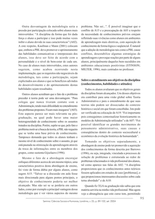 Outra desvantagem da metodologia seria a
pressão por participação colocada sobre alunos mais
introvertidos: “A disciplina da forma que foi dada
força o aluno a participar e isso pode muitas vezes
inibir o aluno devido às suas características” (A02).
A este respeito, Kaufman e Mann (2001) colocam
que, embora a PBL deva promover o aprimoramento
das habilidades comunicativas e interpessoais dos
alunos, isso deve ser feito de acordo com a
personalidade e o nível de bem-estar de cada um.
No caso de alunos mais introvertidos, estes autores
sugerem, como acabou ocorrendo nesta
implementação, que os requisitos não negociáveis da
metodologia, tais como a participação, sejam
explicitados aos alunos e que os benefícios advindos
do desenvolvimento e do aprimoramento destas
habilidades sejam ressaltados.
Outros alunos acreditam que o fato de o problema
preceder à teoria pode ser uma desvantagem: “Para
colegas que nunca tiveram contato com a
Administração, tendo mais dificuldade no entendimento
dos problemas propostos. Ficam mais inseguros” (A03).
Este aspecto parece ser mais relevante na pósgraduação, na qual pode haver uma maior
heterogeneidade de conhecimento sobre os assuntos
tratados na disciplina. Porém, supõe-se que, pelo fato o
problema motivar a busca da teoria, a PBL não requeira
que se tenha uma base prévia de conhecimento.
Tampouco demanda que todos os alunos tenham o
mesmo nível de conhecimento sobre o assunto, já que
está pautada na otimização da aprendizagem através
da troca de informações entre os membros dos
grupos, como sustenta Gijselaers (1996).
Mesmo o fato de a abordagem encorajar
enfoques diferentes acerca de um mesmo tópico, uma
característica positiva desta abordagem de ensino,
foi visto de forma dúbia por alguns alunos, como
sugere A15: “Talvez se a discussão em aula fosse
mais direcionada para alguns pontos principais, o
objetivo de conhecimento poderia ser melhor
alcançado. Mas não sei se se perderia em outros
lados, como por exemplo a principal vantagem dessa
metodologia que é ver vários aspectos do mesmo

problema. Não sei...”. É possível imaginar que o
conflito de A15 e a preocupação de A03 a respeito
da necessidade de conhecimentos prévios estejam
refletindo suas vivências como alunos em ambientes
de aprendizagem mais diretivas, com aquisição do
conhecimento de forma lógica e seqüencial. É natural
que a adoção de metodologias tais como a PBL cause
conflitos, desestabilize algumas estratégias de
aprendizagem e provoque reações por parte de alguns
alunos, principalmente daqueles bem sucedidos em
ambientes educacionais positivistas (STINSON;
MILTER, 1996), mais centrados no professor.

Sobre o atendimento aos objetivos da disciplina
(conhecimentos, habilidades e atitudes)
Todos os alunos avaliaram que os objetivos gerais
da disciplina foram alcançados. Um desses objetivos
era contribuir para uma visão global sobre Teoria
Administrativa e para o entendimento de que suas
teorias não podem ser dissociadas do contexto
histórico e social em que foram concebidas. Isto pode
ser verificado na colocação de A19: “Foi importante
pois conseguimos contextualizar historicamente os
modelos de Administração utilizados” e de A07: “Foi
possível identificar os grandes movimentos do
pensamento administrativo, suas causas e
conseqüências dentro do contexto sociocultural e
econômico da evolução histórica da humanidade”.
Tomando os objetivos separadamente, a
abordagem de ensino pode ter promovido a aquisição
dos conhecimentos da forma descrita por Barrows
(1996), ou seja, integrada, vinculada a processos de
solução de problemas e estruturada ao redor de
problemas relacionados à vida profissional dos alunos,
tal como aparece nas falas de A02: “A disciplina
proporcionou que os conhecimentos antes teóricos
fossem aplicados em estudos de caso [problemas], o
que proporcionou interessantes discussões sobre cada
tema abordado” e de A10:
Quando fiz TGA na graduação não sabia que esta
matéria serviria na minha vida profissional. Mas agora
vejo a abrangência que este curso tem, permitindo

Semina: Ciências Sociais e Humanas, Londrina, v. 25, p. 89-102, set. 2004

95

 