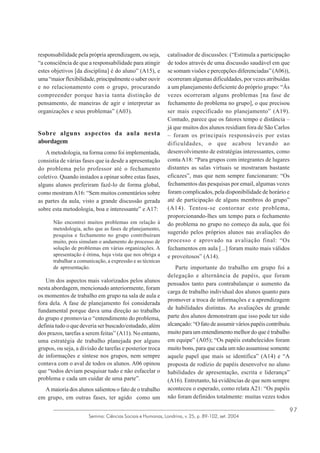 responsabilidade pela própria aprendizagem, ou seja,
“a consciência de que a responsabilidade para atingir
estes objetivos [da disciplina] é do aluno” (A15), e
uma “maior flexibilidade, principalmente o saber ouvir
e no relacionamento com o grupo, procurando
compreender porque havia tanta distinção de
pensamento, de maneiras de agir e interpretar as
organizações e seus problemas” (A03).

Sobre alguns aspectos da aula nesta
abordagem
A metodologia, na forma como foi implementada,
consistia de várias fases que ia desde a apresentação
do problema pelo professor até o fechamento
coletivo. Quando instados a opinar sobre estas fases,
alguns alunos preferiram fazê-lo de forma global,
como mostram A16: “Sem muitos comentários sobre
as partes da aula, visto a grande discussão gerada
sobre esta metodologia, boa e interessante” e A17:
Não encontrei muitos problemas em relação à
metodologia, acho que as fases de planejamento,
pesquisa e fechamento no grupo contribuíram
muito, pois simulam o andamento do processo de
solução de problemas em várias organizações. A
apresentação é ótima, haja vista que nos obriga a
trabalhar a comunicação, a expressão e as técnicas
de apresentação.

Um dos aspectos mais valorizados pelos alunos
nesta abordagem, mencionado anteriormente, foram
os momentos de trabalho em grupo na sala de aula e
fora dela. A fase de planejamento foi considerada
fundamental porque dava uma direção ao trabalho
do grupo e promovia o “entendimento do problema,
definia tudo o que deveria ser buscado/estudado, além
dos prazos, tarefas a serem feitas” (A11). No entanto,
uma estratégia de trabalho planejada por alguns
grupos, ou seja, a divisão de tarefas e posterior troca
de informações e síntese nos grupos, nem sempre
contava com o aval de todos os alunos. A06 opinou
que “todos deviam pesquisar tudo e não esfacelar o
problema e cada um cuidar de uma parte”.
A maioria dos alunos salientou o fato de o trabalho
em grupo, em outras fases, ter agido como um

catalisador de discussões: (“Estimula a participação
de todos através de uma discussão saudável em que
se somam visões e percepções diferenciadas” (A06)),
ocorreram algumas dificuldades, por vezes atribuídas
a um planejamento deficiente do próprio grupo: “Às
vezes ocorreram alguns problemas [na fase de
fechamento do problema no grupo], o que precisou
ser mais especificado no planejamento” (A19).
Contudo, parece que os fatores tempo e distância –
já que muitos dos alunos residiam fora de São Carlos
– foram os principais responsáveis por estas
dificuldades, o que acabou levando ao
desenvolvimento de estratégias interessantes, como
conta A18: “Para grupos com integrantes de lugares
distantes as salas virtuais se mostraram bastante
eficazes”, mas que nem sempre funcionaram: “Os
fechamentos das pesquisas por email, algumas vezes
foram complicados, pela disponibilidade de horário e
até de participação de alguns membros do grupo”
(A14). Tentou-se contornar este problema,
proporcionando-lhes um tempo para o fechamento
do problema no grupo no começo da aula, que foi
sugerido pelos próprios alunos nas avaliações do
processo e aprovado na avaliação final: “Os
fechamentos em aula [...] foram muito mais válidos
e proveitosos” (A14).
Parte importante do trabalho em grupo foi a
delegação e alternância de papéis, que foram
pensados tanto para contrabalançar o aumento da
carga de trabalho individual dos alunos quanto para
promover a troca de informações e a aprendizagem
de habilidades distintas. As avaliações de grande
parte dos alunos demonstram que isso pode ter sido
alcançado: “O fato de assumir vários papéis contribuiu
muito para um entendimento melhor do que é trabalho
em equipe” (A05); “Os papéis estabelecidos foram
muito bons, para que cada um não assumisse somente
aquele papel que mais se identifica” (A14) e “A
proposta de rodízio de papéis desenvolve no aluno
habilidades de apresentação, escrita e liderança”
(A16). Entretanto, há evidências de que nem sempre
aconteceu o esperado, como relata A21: “Os papéis
não foram definidos totalmente: muitas vezes todos

Semina: Ciências Sociais e Humanas, Londrina, v. 25, p. 89-102, set. 2004

97

 