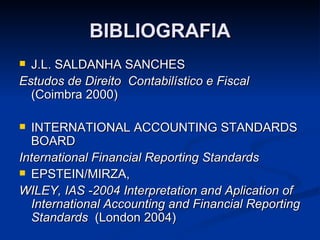BIBLIOGRAFIA J.L. SALDANHA SANCHES Estudos de Direito  Contabilístico e Fiscal  (Coimbra 2000) INTERNATIONAL ACCOUNTING STANDARDS BOARD  International Financial Reporting Standards  EPSTEIN/MIRZA,   WILEY, IAS -2004 Interpretation and Aplication of International Accounting and Financial Reporting Standards   (London 2004)  