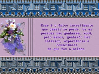 Esse é o único investimento que jamais se perde. Se as pessoas não ganharem, você, pelo menos, ganhará: Paz interior, experiência e consciência de que fez o melhor. 